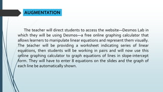 AUGMENTATION
The teacher will direct students to access the website—Desmos Lab in
which they will be using Desmos—a free online graphing calculator that
allows learners to manipulate linear equations and represent them visually.
The teacher will be providing a worksheet indicating series of linear
equations, then students will be working in pairs and will now use this
online graphing calculator to graph equations of lines in slope-intercept
form. They will have to enter 8 equations on the slides and the graph of
each line be automatically shown.
 