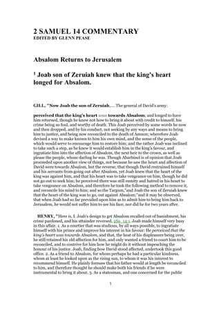 2 SAMUEL 14 COMMENTARY
EDITED BY GLENN PEASE
Absalom Returns to Jerusalem
1 Joab son of Zeruiah knew that the king's heart
longed for Absalom.
GILL, "Now Joab the son of Zeruiah,.... The general of David's army:
perceived that the king's heart was towards Absalom; and longed to have
him returned, though he knew not how to bring it about with credit to himself, his
crime being so foul, and worthy of death. This Joab perceived by some words he now
and then dropped, and by his conduct, not seeking by any ways and means to bring
him to justice, and being now reconciled to the death of Amnon; wherefore Joab
devised a way to make known to him his own mind, and the sense of the people,
which would serve to encourage him to restore him; and the rather Joab was inclined
to take such a step, as he knew it would establish him in the king's favour, and
ingratiate him into the affection of Absalom, the next heir to the crown, as well as
please the people, whose darling he was. Though Abarbinel is of opinion that Joab
proceeded upon another view of things, not because he saw the heart and affection of
David were towards Absalom, but the reverse; that though David restrained himself
and his servants from going out after Absalom, yet Joab knew that the heart of the
king was against him, and that his heart was to take vengeance on him, though he did
not go out to seek him; he perceived there was still enmity and hatred in his heart to
take vengeance on Absalom, and therefore he took the following method to remove it,
and reconcile his mind to him; and so the Targum,"and Joab the son of Zeruiah knew
that the heart of the king was to go, out against Absalom;''and it may be observed,
that when Joab had so far prevailed upon him as to admit him to bring him back to
Jerusalem, he would not suffer him to see his face, nor did he for two years after.
HENRY, "Here is, I. Joab's design to get Absalom recalled out of banishment, his
crime pardoned, and his attainder reversed, 2Sa_14:1. Joab made himself very busy
in this affair. 1. As a courtier that was studious, by all ways possible, to ingratiate
himself with his prince and improve his interest in his favour: He perceived that the
king's heart was towards Absalom, and that, the heat of his displeasure being over,
he still retained his old affection for him, and only wanted a friend to court him to be
reconciled, and to contrive for him how he might do it without impeaching the
honour of his justice. Joab, finding how David stood affected, undertook this good
office. 2. As a friend to Absalom, for whom perhaps he had a particular kindness,
whom at least he looked upon as the rising sun, to whom it was his interest to
recommend himself. He plainly foresaw that his father would at length be reconciled
to him, and therefore thought he should make both his friends if he were
instrumental to bring it about. 3. As a statesman, and one concerned for the public
1
 