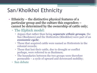 San/Khoikhoi Ethnicity
• Ethnicity – the distinctive physical features of a
particular group and the culture this engenders –
cannot be determined by the ownership of cattle only;
▫ The Elphick model:
 Argues that rather than being separate ethnic groups, the
San (Bushmen) and the Hottentots (Khoikhoi) were part of an
economic cycle;
 Those that acquired cattle were named as Hottentots in the
colonial records;
 Those that lost their cattle, due to drought or conflict
perhaps, were referred to as Bushmen;
 The boundaries between the two groups were therefore
permeable – a cycle of upward and downward mobility;
▫ San debate
 