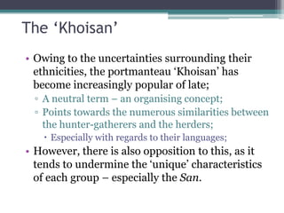 The „Khoisan‟
• Owing to the uncertainties surrounding their
ethnicities, the portmanteau „Khoisan‟ has
become increasingly popular of late;
▫ A neutral term – an organising concept;
▫ Points towards the numerous similarities between
the hunter-gatherers and the herders;
 Especially with regards to their languages;
• However, there is also opposition to this, as it
tends to undermine the „unique‟ characteristics
of each group – especially the San.
 