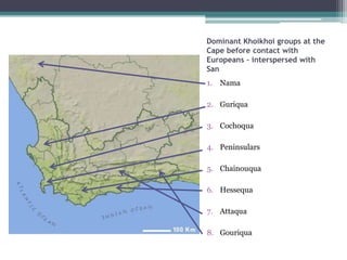 Dominant Khoikhoi groups at the
Cape before contact with
Europeans – interspersed with
San
1. Nama
2. Guriqua
3. Cochoqua
4. Peninsulars
5. Chainouqua
6. Hessequa
7. Attaqua
8. Gouriqua
 