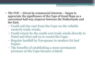 • The VOC – driven by commercial interests – began to
appreciate the significance of the Cape of Good Hope as a
convenient half-way stopover between the Netherlands and
the East;
▫ Could sail due east from the Cape on the reliable
westerly trade winds;
▫ Could return by the south-east trade winds directly to
Natal and then sail on to round the Cape;
▫ Regular landfall by Europeans in modern SA had
begun;
▫ The benefits of establishing a more permanent
presence at the Cape became evident.
 