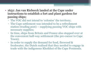 • 1652: Jan van Riebeeck landed at the Cape under
instructions to establish a fort and plant gardens for
passing ships;
▫ The VOC did not intend to „colonise‟ the territory;
▫ The Cape settlement was intended to be a refreshment
station (trading post) – supplying passing VOC ships with
necessary supplies;
▫ In time, ships from Britain and France also stopped over at
the convenient half-way settlement (the pre-cursor to Cape
Town);
▫ In order to supply the demand for food, firewood &
freshwater, the Dutch realised that they needed to engage in
trade with the indigenous Khoikhoi of the Cape Peninsula.
 
