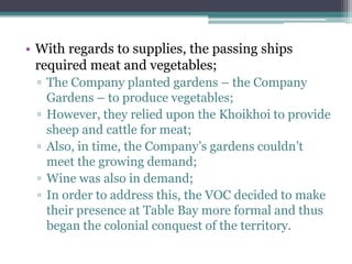 • With regards to supplies, the passing ships
required meat and vegetables;
▫ The Company planted gardens – the Company
Gardens – to produce vegetables;
▫ However, they relied upon the Khoikhoi to provide
sheep and cattle for meat;
▫ Also, in time, the Company‟s gardens couldn‟t
meet the growing demand;
▫ Wine was also in demand;
▫ In order to address this, the VOC decided to make
their presence at Table Bay more formal and thus
began the colonial conquest of the territory.
 