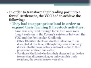• In order to transform their trading post into a
formal settlement, the VOC had to achieve the
following:
▫ They had to appropriate land in order to
expand their farming & livestock activities;
 Land was acquired through force; two wars were
fought early on in the Colony‟s existence between the
VOC and the Peninsular Khoikhoi;
 Other Khoikhoi chiefdoms further inland were less
disrupted at this time, although they were eventually
drawn into the colonial trade network – due to their
possession of sheep and cattle;
 For those Khoikhoi who lost their sheep and cattle due
to coercion, dispossession, or unfavourable trade
relations, the consequences were dire.
 