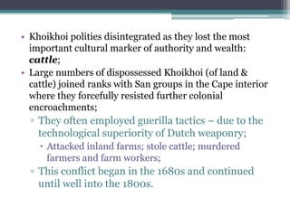 • Khoikhoi polities disintegrated as they lost the most
important cultural marker of authority and wealth:
cattle;
• Large numbers of dispossessed Khoikhoi (of land &
cattle) joined ranks with San groups in the Cape interior
where they forcefully resisted further colonial
encroachments;
▫ They often employed guerilla tactics – due to the
technological superiority of Dutch weaponry;
 Attacked inland farms; stole cattle; murdered
farmers and farm workers;
▫ This conflict began in the 1680s and continued
until well into the 1800s.
 