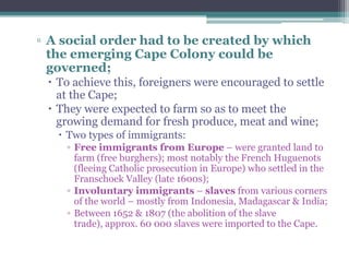▫ A social order had to be created by which
the emerging Cape Colony could be
governed;
 To achieve this, foreigners were encouraged to settle
at the Cape;
 They were expected to farm so as to meet the
growing demand for fresh produce, meat and wine;
 Two types of immigrants:
▫ Free immigrants from Europe – were granted land to
farm (free burghers); most notably the French Huguenots
(fleeing Catholic prosecution in Europe) who settled in the
Franschoek Valley (late 1600s);
▫ Involuntary immigrants – slaves from various corners
of the world – mostly from Indonesia, Madagascar & India;
▫ Between 1652 & 1807 (the abolition of the slave
trade), approx. 60 000 slaves were imported to the Cape.
 