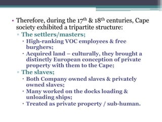 • Therefore, during the 17th & 18th centuries, Cape
society exhibited a tripartite structure:
▫ The settlers/masters;
 High-ranking VOC employees & free
burghers;
 Acquired land – culturally, they brought a
distinctly European conception of private
property with them to the Cape;
▫ The slaves;
 Both Company owned slaves & privately
owned slaves;
 Many worked on the docks loading &
unloading ships;
 Treated as private property / sub-human.
 