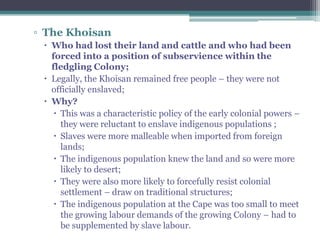 ▫ The Khoisan
 Who had lost their land and cattle and who had been
forced into a position of subservience within the
fledgling Colony;
 Legally, the Khoisan remained free people – they were not
officially enslaved;
 Why?
 This was a characteristic policy of the early colonial powers –
they were reluctant to enslave indigenous populations ;
 Slaves were more malleable when imported from foreign
lands;
 The indigenous population knew the land and so were more
likely to desert;
 They were also more likely to forcefully resist colonial
settlement – draw on traditional structures;
 The indigenous population at the Cape was too small to meet
the growing labour demands of the growing Colony – had to
be supplemented by slave labour.
 