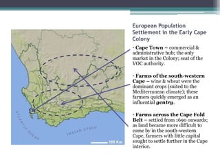 European Population
Settlement in the Early Cape
Colony
• Cape Town – commercial &
administrative hub; the only
market in the Colony; seat of the
VOC authority.
• Farms of the south-western
Cape – wine & wheat were the
dominant crops (suited to the
Mediterranean climate); these
farmers quickly emerged as an
influential gentry.
• Farms across the Cape Fold
Belt – settled from 1690 onwards;
as land became more difficult to
come by in the south-western
Cape, farmers with little capital
sought to settle further in the Cape
interior.
 
