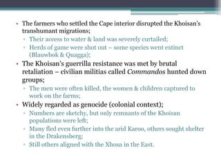 • The farmers who settled the Cape interior disrupted the Khoisan‟s
transhumant migrations;
▫ Their access to water & land was severely curtailed;
▫ Herds of game were shot out – some species went extinct
(Blauwbok & Quagga);
• The Khoisan‟s guerrilla resistance was met by brutal
retaliation – civilian militias called Commandos hunted down
groups;
▫ The men were often killed, the women & children captured to
work on the farms;
• Widely regarded as genocide (colonial context);
▫ Numbers are sketchy, but only remnants of the Khoisan
populations were left;
▫ Many fled even further into the arid Karoo, others sought shelter
in the Drakensberg;
▫ Still others aligned with the Xhosa in the East.
 