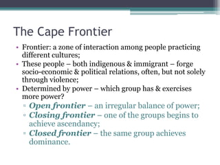The Cape Frontier
• Frontier: a zone of interaction among people practicing
different cultures;
• These people – both indigenous & immigrant – forge
socio-economic & political relations, often, but not solely
through violence;
• Determined by power – which group has & exercises
more power?
▫ Open frontier – an irregular balance of power;
▫ Closing frontier – one of the groups begins to
achieve ascendancy;
▫ Closed frontier – the same group achieves
dominance.
 