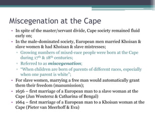 Miscegenation at the Cape
• In spite of the master/servant divide, Cape society remained fluid
early on;
• In the male-dominated society, European men married Khoisan &
slave women & had Khoisan & slave mistresses;
▫ Growing numbers of mixed-race people were born at the Cape
during 17th & 18th centuries;
▫ Referred to as miscegenation;
▫ “When children are born of parents of different races, especially
when one parent is white”;
• For slave women, marrying a free man would automatically grant
them their freedom (manumission);
• 1656 – first marriage of a European man to a slave woman at the
Cape (Jan Woutersz & Catharina of Bengal)
• 1664 – first marriage of a European man to a Khoisan woman at the
Cape (Pieter van Meerhoff & Eva)
 