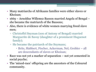 • Many matriarchs of Afrikaans families were either slaves or
Khoisan;
• 1669 – Arnoldus Willemsz Basson married Angela of Bengal –
she became the matriarch of the Bassons;
• Also, there is evidence of white women marrying freed slave
men;
▫ Christoffel Snyman (son of Antony of Bengal) married
Marguerite de Savoy (daughter of a prominent Huguenot
family);
▫ He became the patriarch of the Snymans;
 Brits, Slabbert, Fischer, Ackerman, Nel, Grobler – all
are descendants of slaves or Khoisan;
• Race was not yet a marker of separation – not yet cemented in
social psyche;
• The „mixed-race‟ offspring are the ancestors of the Coloured
community.
 