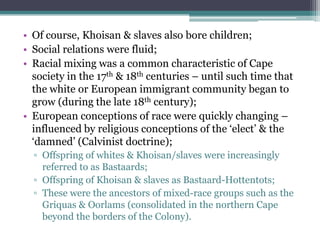 • Of course, Khoisan & slaves also bore children;
• Social relations were fluid;
• Racial mixing was a common characteristic of Cape
society in the 17th & 18th centuries – until such time that
the white or European immigrant community began to
grow (during the late 18th century);
• European conceptions of race were quickly changing –
influenced by religious conceptions of the „elect‟ & the
„damned‟ (Calvinist doctrine);
▫ Offspring of whites & Khoisan/slaves were increasingly
referred to as Bastaards;
▫ Offspring of Khoisan & slaves as Bastaard-Hottentots;
▫ These were the ancestors of mixed-race groups such as the
Griquas & Oorlams (consolidated in the northern Cape
beyond the borders of the Colony).
 