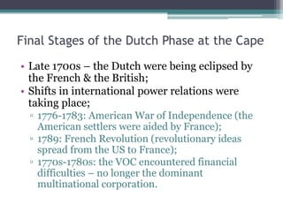 Final Stages of the Dutch Phase at the Cape
• Late 1700s – the Dutch were being eclipsed by
the French & the British;
• Shifts in international power relations were
taking place;
▫ 1776-1783: American War of Independence (the
American settlers were aided by France);
▫ 1789: French Revolution (revolutionary ideas
spread from the US to France);
▫ 1770s-1780s: the VOC encountered financial
difficulties – no longer the dominant
multinational corporation.
 