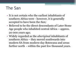 The San
• It is not certain who the earliest inhabitants of
southern Africa were - however, it is generally
accepted to have been the San;
• Believed to be the direct descendants of Later Stone
Age people who inhabited central Africa – approx.
20 000 years ago;
• Widely regarded as the aboriginal inhabitants of
southern Africa – they moved southwards into
modern SA from modern-day Botswana and areas
further north - within the past few thousand years.
 