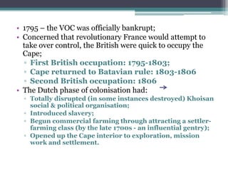 • 1795 – the VOC was officially bankrupt;
• Concerned that revolutionary France would attempt to
take over control, the British were quick to occupy the
Cape;
▫ First British occupation: 1795-1803;
▫ Cape returned to Batavian rule: 1803-1806
▫ Second British occupation: 1806
• The Dutch phase of colonisation had:
▫ Totally disrupted (in some instances destroyed) Khoisan
social & political organisation;
▫ Introduced slavery;
▫ Begun commercial farming through attracting a settler-
farming class (by the late 1700s - an influential gentry);
▫ Opened up the Cape interior to exploration, mission
work and settlement.
 