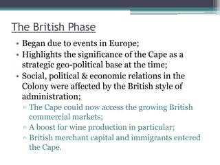 The British Phase
• Began due to events in Europe;
• Highlights the significance of the Cape as a
strategic geo-political base at the time;
• Social, political & economic relations in the
Colony were affected by the British style of
administration;
▫ The Cape could now access the growing British
commercial markets;
▫ A boost for wine production in particular;
▫ British merchant capital and immigrants entered
the Cape.
 
