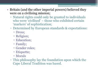• Britain (and the other imperial powers) believed they
were on a civilising mission;
▫ Natural rights could only be granted to individuals
who were „civilised‟ – those who exhibited certain
„markers‟ of sophistication;
▫ Determined by European standards & expectations:
 Dress;
 Religion;
 Education;
 Family;
 Gender roles;
 Etiquette;
 Morals
▫ This philosophy lay the foundation upon which the
Cape Liberal Tradition was based.
 