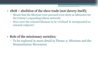 • 1808 – abolition of the slave trade (not slavery itself);
▫ Meant that the Khoisan were pursued even more as labourers for
the Colony‟s expanding labour network;
▫ How were the colonial Khoisan to be „civilised‟ & incorporated as
colonial subjects?
• Role of the missionary societies;
▫ To be explored in more detail in Theme 4: Missions and the
Humanitarian Movement
 