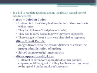 ▫ In a bid to regulate Khoisan labour, the British passed several
acts (or codes);
 1809 – Caledon Code;
 Hottentots in the Colony had to enter into labour contracts
with farmers;
 They had to have a „fixed place of abode‟;
 They had to carry passes to prove they were employed;
 Those caught without a pass were classified as vagrants;
 1811 – Circuit Courts;
 Judges travelled to the distant districts to ensure the
proper administration of justice;
 Served as an oversight mechanism;
 1812 – Apprenticeship Law;
 Hottentot children were apprenticed to their parent‟s
employer until the age of 18 if they had been born and raised
to the age of 8 on the employer‟s property.
 