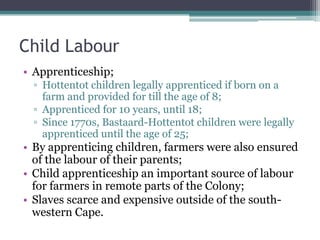 Child Labour
• Apprenticeship;
▫ Hottentot children legally apprenticed if born on a
farm and provided for till the age of 8;
▫ Apprenticed for 10 years, until 18;
▫ Since 1770s, Bastaard-Hottentot children were legally
apprenticed until the age of 25;
• By apprenticing children, farmers were also ensured
of the labour of their parents;
• Child apprenticeship an important source of labour
for farmers in remote parts of the Colony;
• Slaves scarce and expensive outside of the south-
western Cape.
 