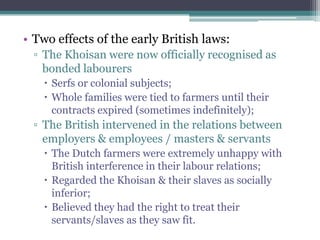 • Two effects of the early British laws:
▫ The Khoisan were now officially recognised as
bonded labourers
 Serfs or colonial subjects;
 Whole families were tied to farmers until their
contracts expired (sometimes indefinitely);
▫ The British intervened in the relations between
employers & employees / masters & servants
 The Dutch farmers were extremely unhappy with
British interference in their labour relations;
 Regarded the Khoisan & their slaves as socially
inferior;
 Believed they had the right to treat their
servants/slaves as they saw fit.
 