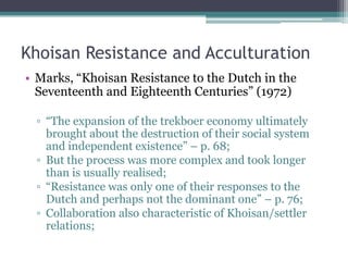 Khoisan Resistance and Acculturation
• Marks, “Khoisan Resistance to the Dutch in the
Seventeenth and Eighteenth Centuries” (1972)
▫ “The expansion of the trekboer economy ultimately
brought about the destruction of their social system
and independent existence” – p. 68;
▫ But the process was more complex and took longer
than is usually realised;
▫ “Resistance was only one of their responses to the
Dutch and perhaps not the dominant one” – p. 76;
▫ Collaboration also characteristic of Khoisan/settler
relations;
 