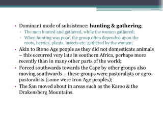 • Dominant mode of subsistence: hunting & gathering;
▫ The men hunted and gathered, while the women gathered;
▫ When hunting was poor, the group often depended upon the
roots, berries, plants, insects etc. gathered by the women;
• Akin to Stone Age people as they did not domesticate animals
– this occurred very late in southern Africa, perhaps more
recently than in many other parts of the world;
• Forced southwards towards the Cape by other groups also
moving southwards – these groups were pastoralists or agro-
pastoralists (some were Iron Age peoples);
• The San moved about in areas such as the Karoo & the
Drakensberg Mountains.
 