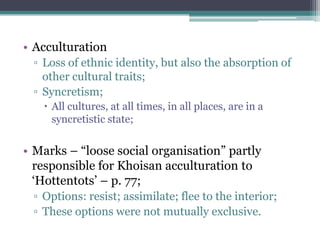 • Acculturation
▫ Loss of ethnic identity, but also the absorption of
other cultural traits;
▫ Syncretism;
 All cultures, at all times, in all places, are in a
syncretistic state;
• Marks – “loose social organisation” partly
responsible for Khoisan acculturation to
„Hottentots‟ – p. 77;
▫ Options: resist; assimilate; flee to the interior;
▫ These options were not mutually exclusive.
 