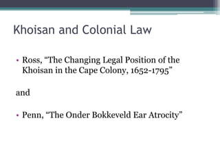 Khoisan and Colonial Law
• Ross, “The Changing Legal Position of the
Khoisan in the Cape Colony, 1652-1795”
and
• Penn, “The Onder Bokkeveld Ear Atrocity”
 