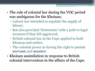 • The rule of colonial law during the VOC period
was ambiguous for the Khoisan;
▫ Labour law intended to regulate the supply of
labour;
▫ But also provided „Hottentots‟ with a path to legal
recourse if they felt aggrieved;
▫ British colonial law at the Cape applied to both
Khoisan and settler;
▫ The colonial power as having the right to punish
servant and master;
• Khoisan assimilation in response to British
colonial intervention in the affairs of the Cape.
 