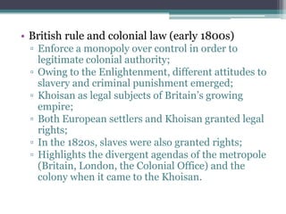 • British rule and colonial law (early 1800s)
▫ Enforce a monopoly over control in order to
legitimate colonial authority;
▫ Owing to the Enlightenment, different attitudes to
slavery and criminal punishment emerged;
▫ Khoisan as legal subjects of Britain‟s growing
empire;
▫ Both European settlers and Khoisan granted legal
rights;
▫ In the 1820s, slaves were also granted rights;
▫ Highlights the divergent agendas of the metropole
(Britain, London, the Colonial Office) and the
colony when it came to the Khoisan.
 