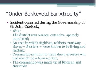 “Onder Bokkeveld Ear Atrocity”
• Incident occurred during the Governorship of
Sir John Cradock;
▫ 1812;
▫ The district was remote, extensive, sparsely
populated;
▫ An area in which fugitives, robbers, runaway
slaves – drosters – were known to be living and
raiding;
▫ Commando sent out to track down drosters who
had murdered a farm worker;
▫ The commando was made up of Khoisan and
Bastards.
 