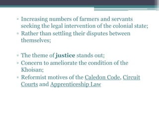 ▫ Increasing numbers of farmers and servants
seeking the legal intervention of the colonial state;
▫ Rather than settling their disputes between
themselves;
▫ The theme of justice stands out;
▫ Concern to ameliorate the condition of the
Khoisan;
▫ Reformist motives of the Caledon Code, Circuit
Courts and Apprenticeship Law
 