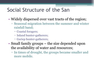 Social Structure of the San
• Widely dispersed over vast tracts of the region;
▫ Seasonal migration between the summer and winter
rainfall band;
 Coastal foragers;
 Inland hunter-gatherers;
 Gariep hunter-gatherers;
• Small family groups – the size depended upon
the availability of water and resources;
▫ In times of drought, the groups became smaller and
more mobile.
 