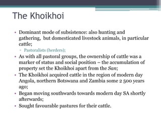 The Khoikhoi
• Dominant mode of subsistence: also hunting and
gathering, but domesticated livestock animals, in particular
cattle;
▫ Pastoralists (herders);
• As with all pastoral groups, the ownership of cattle was a
marker of status and social position – the accumulation of
property set the Khoikhoi apart from the San;
• The Khoikhoi acquired cattle in the region of modern day
Angola, northern Botswana and Zambia some 2 500 years
ago;
• Began moving southwards towards modern day SA shortly
afterwards;
• Sought favourable pastures for their cattle.
 