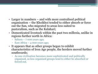 • Larger in numbers – and with more centralised political
organisation – the Khoikhoi tended to either absorb or force
out the San, who migrated to areas less suited to
pastoralism, such as the Kalahari;
• Domesticated livestock within the past two millenia, unlike in
regions further north in Africa:
▫ Sahara – 7 000 years ago;
▫ East Africa – 4 000 years ago;
• It appears that as other groups began to exhibit
characteristics of Iron Age people, the herders moved further
southwards;
▫ As one civilisation becomes more sophisticated and politically
organised, so less organised groups tend to either be absorbed or
forced out.
 