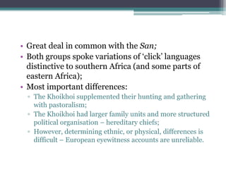• Great deal in common with the San;
• Both groups spoke variations of „click‟ languages
distinctive to southern Africa (and some parts of
eastern Africa);
• Most important differences:
▫ The Khoikhoi supplemented their hunting and gathering
with pastoralism;
▫ The Khoikhoi had larger family units and more structured
political organisation – hereditary chiefs;
▫ However, determining ethnic, or physical, differences is
difficult – European eyewitness accounts are unreliable.
 