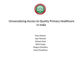 Universalizing Access to Quality Primary Healthcare
In India
Team Details:
Jaya Tibrewal
Nishant Goel
Rohit Gupta
Shagun Chaudhry
Sonal Chaudhary
 