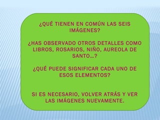 ¿QUÉ TIENEN EN COMÚN LAS SEIS
IMÁGENES?
¿HAS OBSERVADO OTROS DETALLES COMO
LIBROS, ROSARIOS, NIÑO, AUREOLA DE
SANTO…?
¿QUÉ PUEDE SIGNIFICAR CADA UNO DE
ESOS ELEMENTOS?
SI ES NECESARIO, VOLVER ATRÁS Y VER
LAS IMÁGENES NUEVAMENTE.
 
