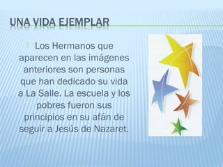  Los Hermanos que
aparecen en las imágenes
anteriores son personas
que han dedicado su vida
a La Salle. La escuela y los
pobres fueron sus
principios en su afán de
seguir a Jesús de Nazaret.
 