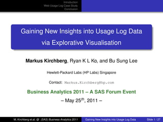 Introduction
                        Web Usage Log Case Study
                                       Conclusion




     Gaining New Insights into Usage Log Data
                      via Explorative Visualisation

         Markus Kirchberg, Ryan K L Ko, and Bu Sung Lee

                          Hewlett-Packard Labs (HP Labs) Singapore

                            Contact: Markus.Kirchberg@hp.com

          Business Analytics 2011 – A SAS Forum Event
                                     – May 25th , 2011 –
                                                                                                 university-logo




M. Kirchberg et.al. @ (SAS) Business Analytics 2011   Gaining New Insights into Usage Log Data   Slide 1 / 27
 