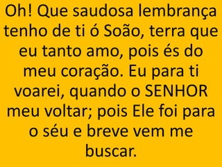 Oh! Que saudosa lembrança
tenho de ti ó Soão, terra que
  eu tanto amo, pois és do
  meu coração. Eu para ti
 voarei, quando o SENHOR
meu voltar; pois Ele foi para
   o séu e breve vem me
           buscar.
 