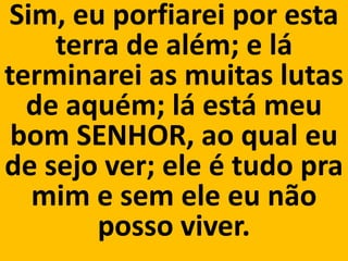 Sim, eu porfiarei por esta
    terra de além; e lá
terminarei as muitas lutas
  de aquém; lá está meu
 bom SENHOR, ao qual eu
de sejo ver; ele é tudo pra
  mim e sem ele eu não
       posso viver.
 