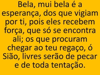 Bela, mui bela é a
esperança, dos que vigiam
 por ti, pois eles recebem
 força, que só se encontra
   ali; os que procuram
  chegar ao teu regaço, ó
Sião, livres serão de pecar
    e de toda tentação.
 
