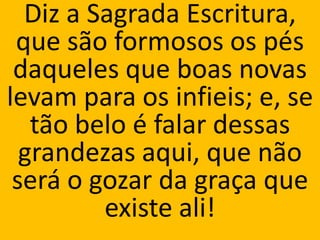 Diz a Sagrada Escritura,
 que são formosos os pés
 daqueles que boas novas
levam para os infieis; e, se
   tão belo é falar dessas
  grandezas aqui, que não
 será o gozar da graça que
         existe ali!
 