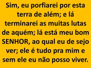 Sim, eu porfiarei por esta
     terra de além; e lá
 terminarei as muitas lutas
de aquém; lá está meu bom
SENHOR, ao qual eu de sejo
  ver; ele é tudo pra mim e
sem ele eu não posso viver.
 