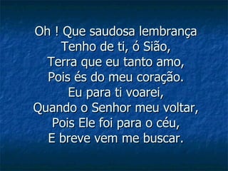 Oh ! Que saudosa lembrança Tenho de ti, ó Sião, Terra que eu tanto amo, Pois és do meu coração. Eu para ti voarei, Quando o Senhor meu voltar, Pois Ele foi para o céu, E breve vem me buscar. 
